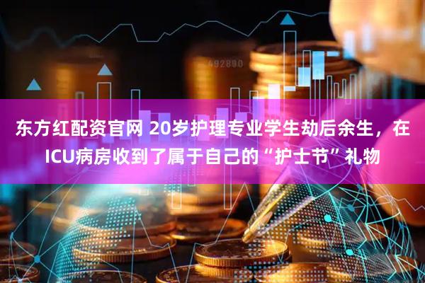 东方红配资官网 20岁护理专业学生劫后余生，在ICU病房收到了属于自己的“护士节”礼物