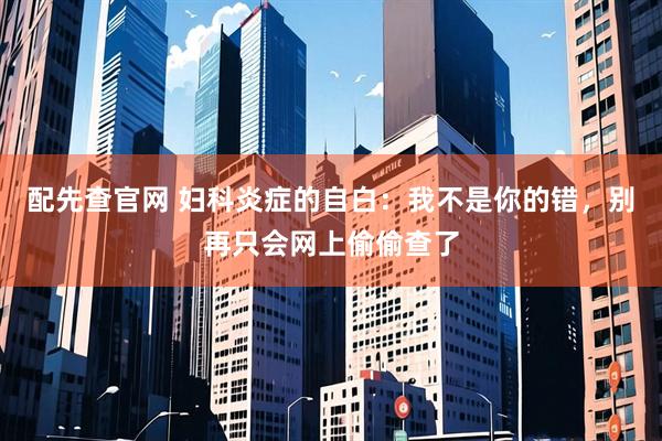 配先查官网 妇科炎症的自白：我不是你的错，别再只会网上偷偷查了